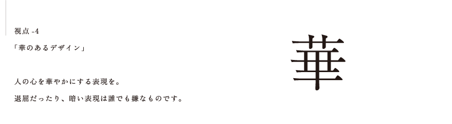 視点-4 「華のあるデザイン」  人の心を華やかにする表現を。 退屈だったり、暗い表現は誰でも嫌なものです。